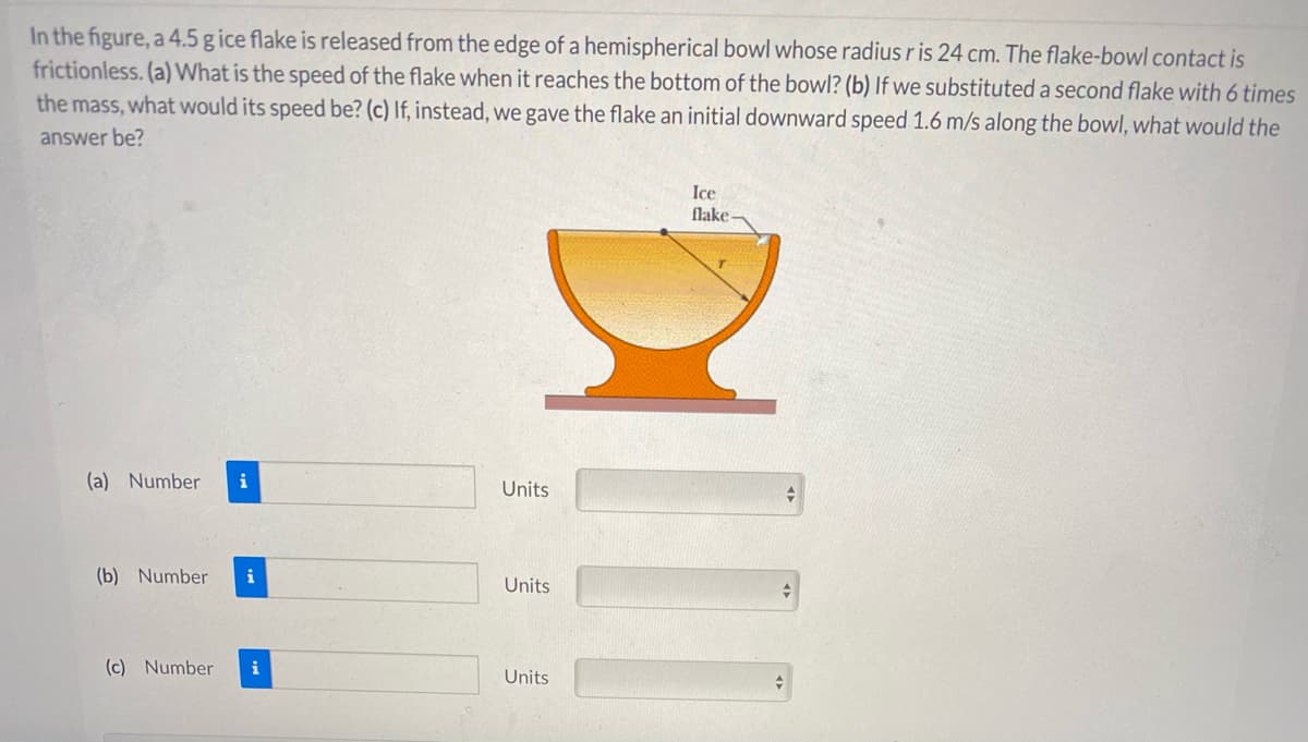 In the figure, a 4.5 g ice flake is released from the edge of a hemispherical bowl whose radius r is 24 cm. The flake-bowl contact is
frictionless. (a) What is the speed of the flake when it reaches the bottom of the bowl? (b) If we substituted a second flake with 6 times
the mass, what would its speed be? (c) If, instead, we gave the flake an initial downward speed 1.6 m/s along the bowl, what would the
answer be?
Ice
flake-
(a) Number
i
Units
(b) Number
i
Units
(c) Number
Units
