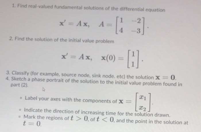1. Find real-valued fundamental solutions of the differential equation
2
x' = Ax,
A =
4.
%3D
3
2. Find the solution of the initial value problem
x' = Ax,
x(0) =
3. Classify (for example, source node, sink node. etc) the solution X = 0.
4. Sketch a phase portrait of the solution to the initial value problem found in
part (2).
• Label your axes with the components of x =
• Indicate the direction of increasing time for the solution drawn.
• Mark the regions of t > 0, of t < 0, and the point in the solution at
t = 0.
