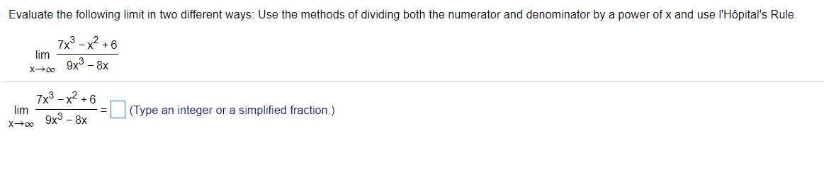 Evaluate the following limit in two different ways: Use the methods of dividing both the numerator and denominator by a power of x and use l'Hôpital's Rule.
7x - x2 + 6
lim
9х3 - 8х
X00
7x3 - x2 +6
lim
(Type an integer or a simplified fraction.)
x→0 9x3 - 8x
