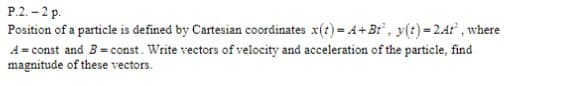 P.2. – 2 p.
Position of a particle is defined by Cartesian coordinates x(t) = 4+ Br", y(t)=24t , where
A = const and B= const. Write vectors of velocity and acceleration of the particle, find
magnitude of these vectors.
