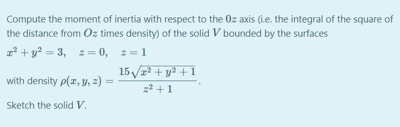 Compute the moment of inertia with respect to the 0z axis (i.e. the integral of the square of
the distance from Oz times density) of the solid V bounded by the surfaces
x2 + y? = 3,
z = 0, z = 1
15Vx2 + y2 + 1
with density p(x, y, z)
22 +1
Sketch the solid V.
