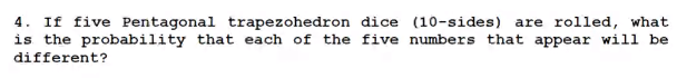 4. If five Pentagonal trapezohedron dice (10-sides) are rolled, what
is the probability that each of the five numbers that appear will be
different?
