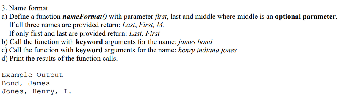 3. Name format
a) Define a function nameFormat() with parameter first, last and middle where middle is an optional parameter.
If all three names are provided return: Last, First, M.
If only first and last are provided return: Last, First
b) Call the function with keyword arguments for the name: james bond
c) Call the function with keyword arguments for the name: henry indiana jones
d) Print the results of the function calls.
Example Output
Bond, James
Jones, Henry, I.
