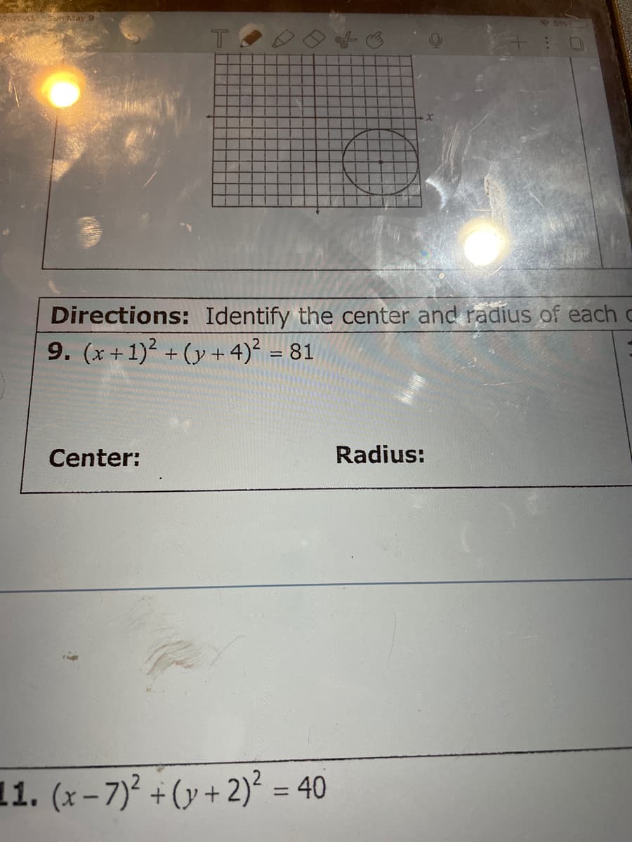 Sun May 9
Directions: Identify the center and radius of each c
9. (x + 1)2 + (y + 4)² = 81
Center:
Radius:
11. (x-7)' + (y +2)² = 40
%3D
