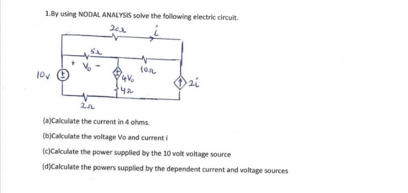 1.By using NODAL ANALYSIS solve the following electric circuit.
201
tov E
zi
(a)Calculate the current in 4 ohms.
(b)Calculate the voltage Vo and current i
(c)Calculate the power supplied by the 10 volt voltage source
(d)Calculate the powers supplied by the dependent current and voltage sources
