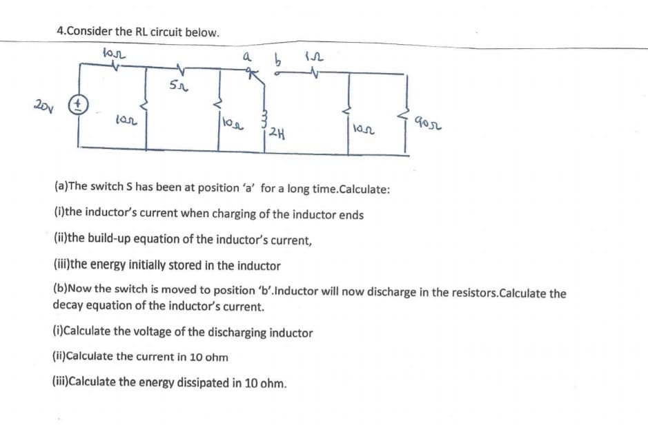 4.Consider the RL circuit below.
lon
a
201
gor
lar
2H
(a)The switch S has been at position 'a' for a long time.Calculate:
(i)the inductor's current when charging of the inductor ends
(ii)the build-up equation of the inductor's current,
(iii)the energy initially stored in the inductor
(b)Now the switch is moved to position 'b'.Inductor will now discharge in the resistors.Calculate the
decay equation of the inductor's current.
(i)Calculate the voltage of the discharging inductor
(ii)Calculate the current in 10 ohm
(iii)Calculate the energy dissipated in 10 ohm.
