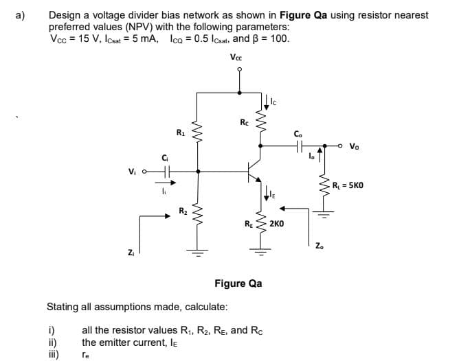 a)
Design a voltage divider bias network as shown in Figure Qa using resistor nearest
preferred values (NPV) with the following parameters:
Vcc = 15 V, Icsat = 5 mA, Ica = 0.5 losats and B = 100.
Vcc
Rc
R1
Co
o Vo
la
R = 5KO
li
R2
2KO
Za
Figure Qa
Stating all assumptions made, calculate:
i)
ii)
ii)
all the resistor values R1, R2, RE, and Rc
the emitter current, le
re
ww
