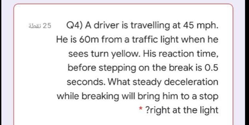 abäi 25
Q4) A driver is travelling at 45 mph.
He is 60m from a traffic light when he
sees turn yellow. His reaction time,
before stepping on the break is 0.5
seconds. What steady deceleration
while breaking will bring him to a stop
* ?right at the light
