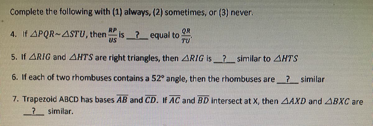 Complete the following with (1) always, (2) sometimes, or (3) never.
RP
QR
4. If APQR~4STU, then
US
is ? equal to
TU
5. If ARIG and AHTS are right triangles, then ARIG is? similar to AHTS
6. If each of two rhombuses contains a 52° angle, then the rhombuses are
? similar
7. Trapezoid ABCD has bases AB and CD. If AC and BD intersect at X, then AAXD and ABXC are
? similar.
