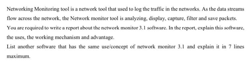 Networking Monitoring tool is a network tool that used to log the traffic in the networks. As the data streams
flow across the network, the Network monitor tool is analyzing, display, capture, filter and save packets.
You are required to write a report about the network monitor 3.1 software. In the report, explain this software,
the uses, the working mechanism and advantage.
List another software that has the same use/concept of network monitor 3.1 and explain it in 7 lines
maximum.

