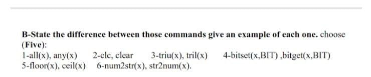 B-State the difference between those commands give an example of each one. choose
(Five):
1-all(x), any(x)
5-floor(x), ceil(x) 6-num2str(x), str2num(x).
2-clc, clear
3-triu(x), tril(x)
4-bitset(x,BIT) ,bitget(x,BIT)
