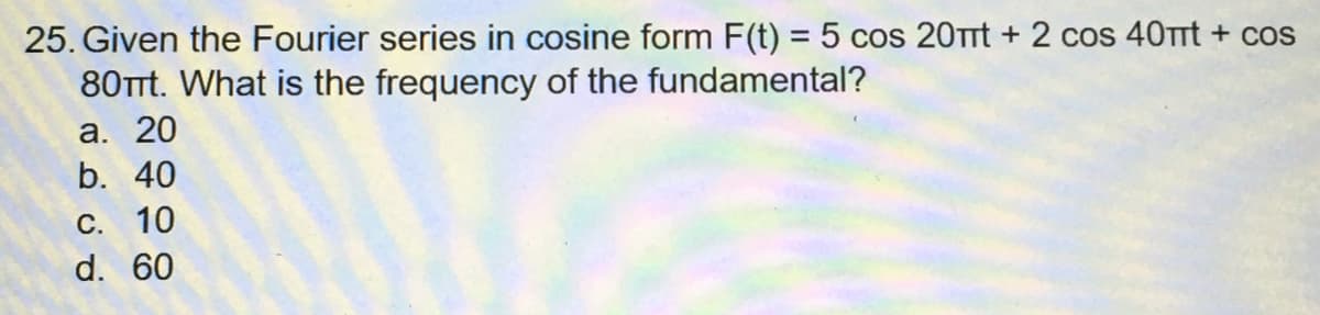 25. Given the Fourier series in cosine form F(t) = 5 cos 20πt + 2 cos 40πt + cos
80Tt. What is the frequency of the fundamental?
a. 20
b. 40
C. 10
d. 60