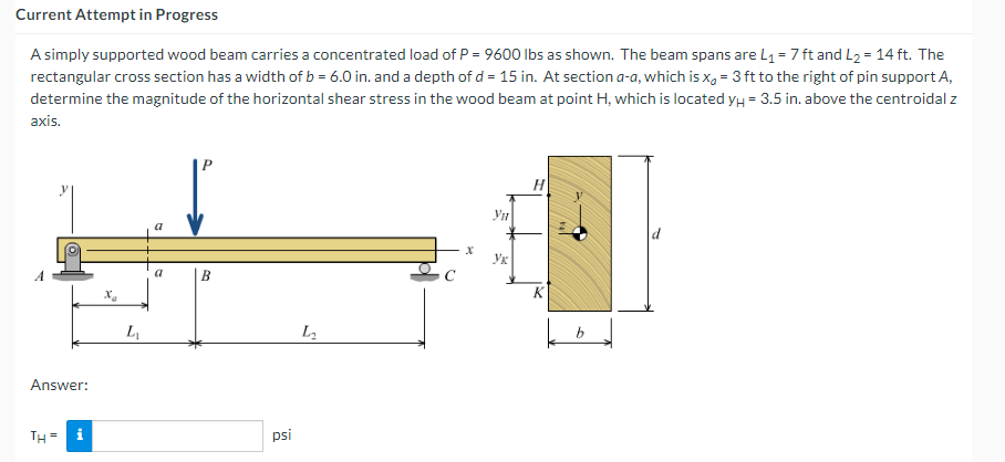 Current Attempt in Progress
A simply supported wood beam carries a concentrated load of P = 9600 Ibs as shown. The beam spans are L1 = 7 ft and L2 = 14 ft. The
rectangular cross section has a width of b = 6.0 in. and a depth of d = 15 in. At section a-a, which is x, = 3 ft to the right of pin support A,
determine the magnitude of the horizontal shear stress in the wood beam at point H, which is located yH = 3.5 in. above the centroidal z
axis.
Ук
a
L
Answer:
TH =
psi
