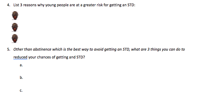 4. List 3 reasons why young people are at a greater risk for getting an STD:
5. Other than abstinence which is the best way to avoid getting an STD, what are 3 things you can do to
reduced your chances of getting and STD?
a.
b.
с.

