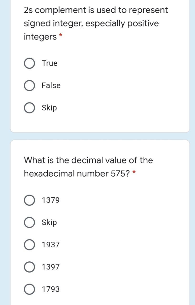 2s complement is used to represent
signed integer, especially positive
integers *
True
False
Skip
What is the decimal value of the
hexadecimal number 575? *
O 1379
Skip
1937
1397
O 1793
