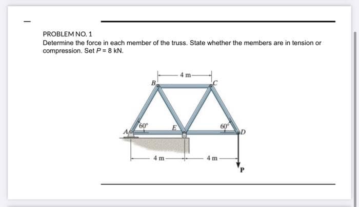 PROBLEM NO. 1
Determine the force in each member of the truss. State whether the members are in tension or
compression. Set P = 8 kN.
- 4 m-
B
60°
60°
D
4 m
4 m
