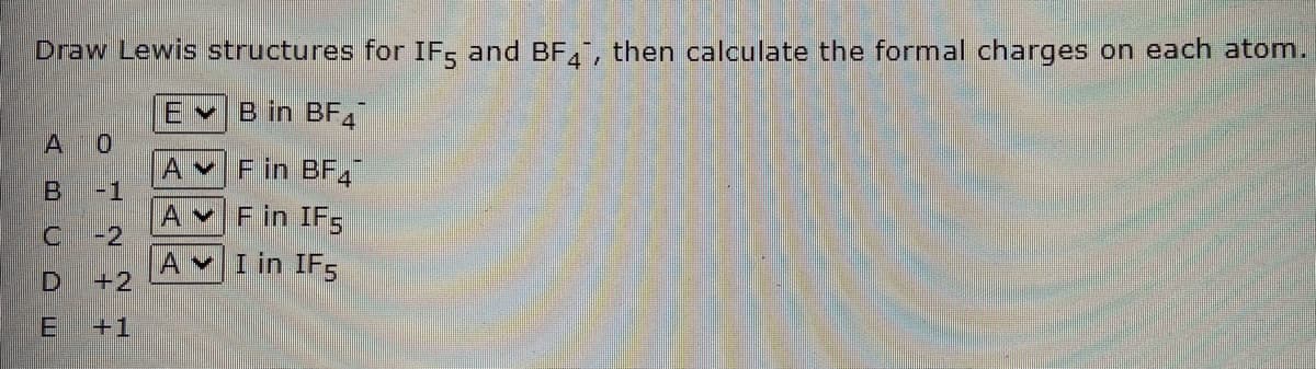 Draw Lewis structures for IF, and BF, then calculate the formal charges on each atom.
EvB in BF4
01
AvF in BF,
-1
AvF in IF5
-2
A vI in IF5
+2
A
+1
