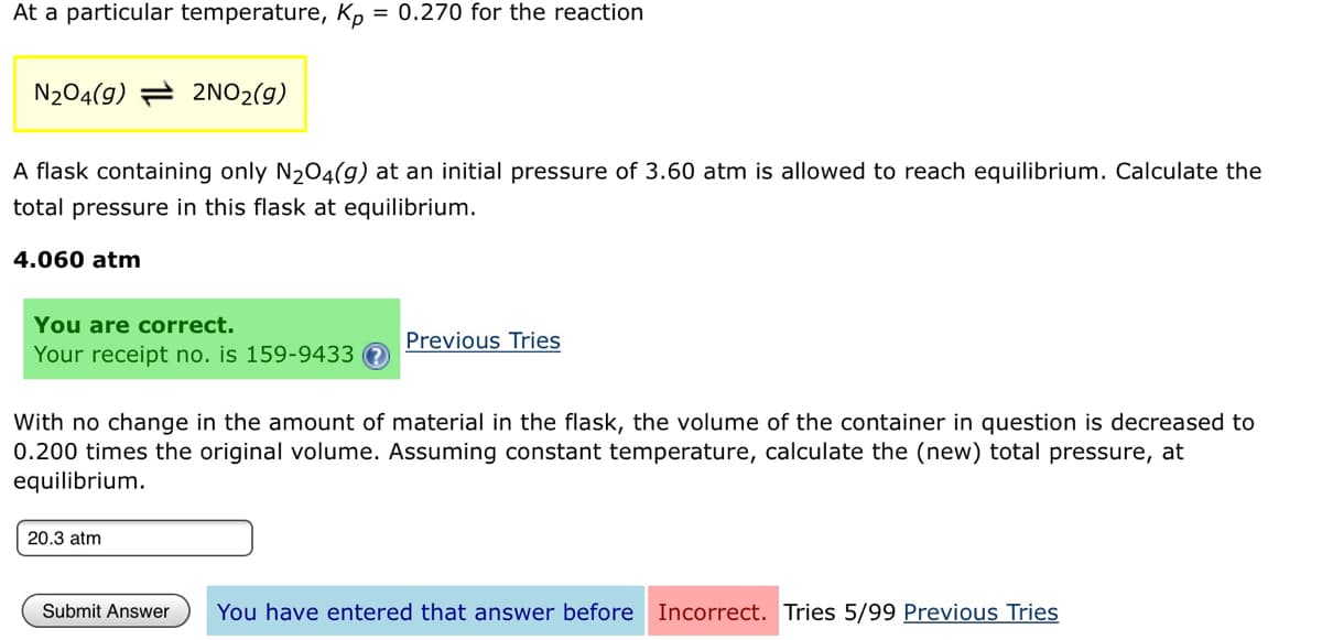At a particular temperature, Kp = 0.270 for the reaction
N204(g) = 2NO2(g)
A flask containing only N204(g) at an initial pressure of 3.60 atm is allowed to reach equilibrium. Calculate the
total pressure in this flask at equilibrium.
4.060 atm
You are correct.
Previous Tries
Your receipt no. is 159-9433
With no change in the amount of material in the flask, the volume of the container in question is decreased to
0.200 times the original volume. Assuming constant temperature, calculate the (new) total pressure, at
equilibrium.
20.3 atm
Submit Answer
You have entered that answer before Incorrect. Tries 5/99 Previous Tries
