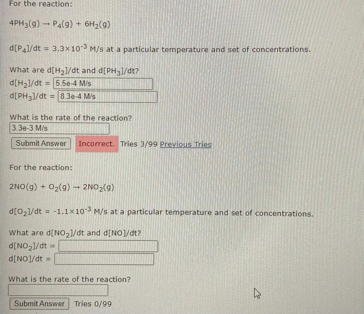 For the reaction:
4PH3(g) P4(9) + 6H2(g)
d[P]/dt = 3.3x10 M/s at a particular temperature and set of concentrations.
what are d[H2]/dt and d[PH3]/dt?
d[H2]/dt = 5.5e-4 M/s
d[PH3]/dt = 8.3e-4 M/s
What is the rate of the reaction?
3.3e-3 M/s
Submit Answer
Incorrect. Tries 3/99 Previous Tries
For the reaction:
2NO(g) + 02(g) – 2NO2(g)
d[0,]/dt = -1.1×10 M/s at a particular temperature and set of concentrations.
What are d[No,]/dt and d[NO]/dt?
d[NO,1/dt =
= p/[ON]p
What is the rate of the reaction?
Submit Answer
Tries 0/99
