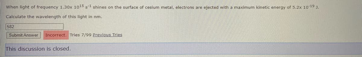 When light of frequency 1.30x 1015 s1 shines on the surface of cesium metal, electrons are ejected with a maximum kinetic energy of 5.2x 10-19 J.
Calculate the wavelength of this light in nm.
582
Submit Answer
Incorrect. Tries 7/99 Previous Tries
This discussion is closed.

