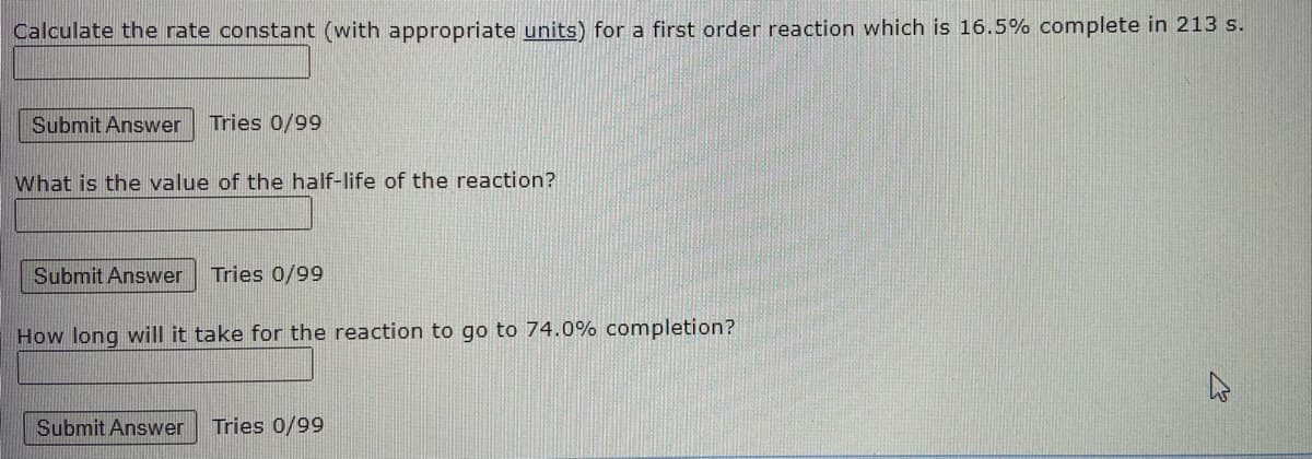 Calculate the rate constant (with appropriate units) for a first order reaction which is 16.5% complete in 213 s.
Submit Answer
Tries 0/99
What is the value of the half-life of the reaction?
Submit Answer Tries 0/99
How long will it take for the reaction to go to 74.0% completion?
Submit Answer
Tries 0/99
