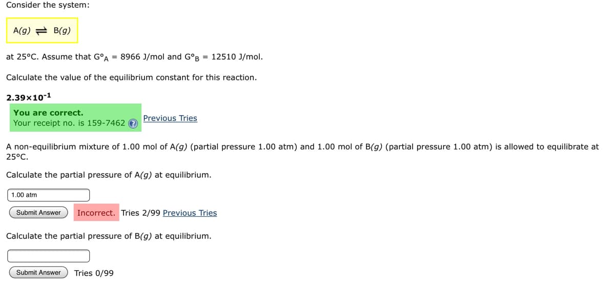 Consider the system:
A(g) B(g)
at 25°C. Assume that GºA = 8966 J/mol and GºB = 12510 J/mol.
Calculate the value of the equilibrium constant for this reaction.
2.39x10-1
You are correct.
Previous Tries
Your receipt no. is 159-7462?
A non-equilibrium mixture of 1.00 mol of A(g) (partial pressure 1.00 atm) and 1.00 mol of B(g) (partial pressure 1.00 atm) is allowed to equilibrate at
25°C.
Calculate the partial pressure of A(g) at equilibrium.
1.00 atm
Submit Answer Incorrect. Tries 2/99 Previous Tries
Calculate the partial pressure of B(g) at equilibrium.
Submit Answer Tries 0/99