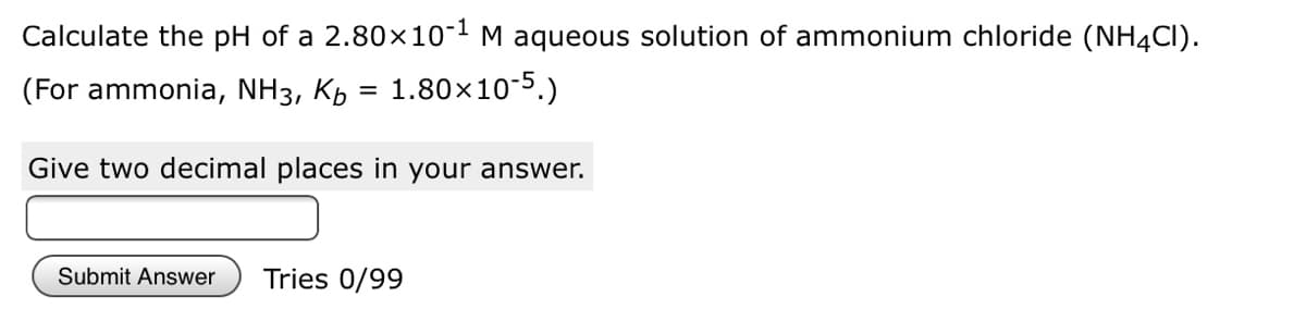 Calculate the pH of a 2.80×10-1 M aqueous solution of ammonium chloride (NH4CI).
(For ammonia, NH3, Kh = 1.80×10-5.)
Give two decimal places in your answer.
Submit Answer
Tries 0/99
