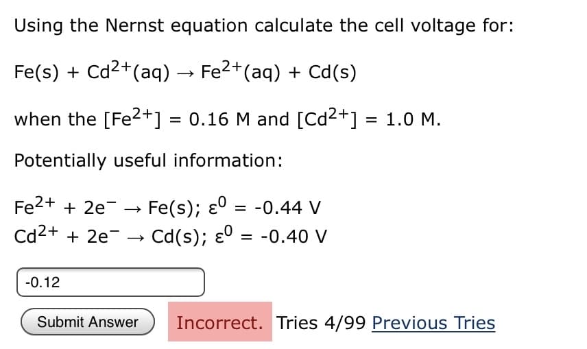 Using the Nernst equation calculate the cell voltage for:
Fe(s) + Cd2+(aq) → Fe2+(aq) + Cd(s)
when the [Fe?+] = 0.16 M and [Cd2+] = 1.0 M.
Potentially useful information:
Fe2+ + 2e-
Fe(s); ɛ° = -0.44 V
%3D
Cd2+ + 2e-
Cd(s); ɛ0 = -0.40 V
-0.12
Submit Answer
Incorrect. Tries 4/99 Previous Tries
