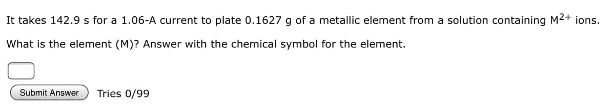 It takes 142.9 s for a 1.06-A current to plate 0.1627 g of a metallic element from a solution containing M2+ ions.
What is the element (M)? Answer with the chemical symbol for the element.
Submit Answer
Tries 0/99
