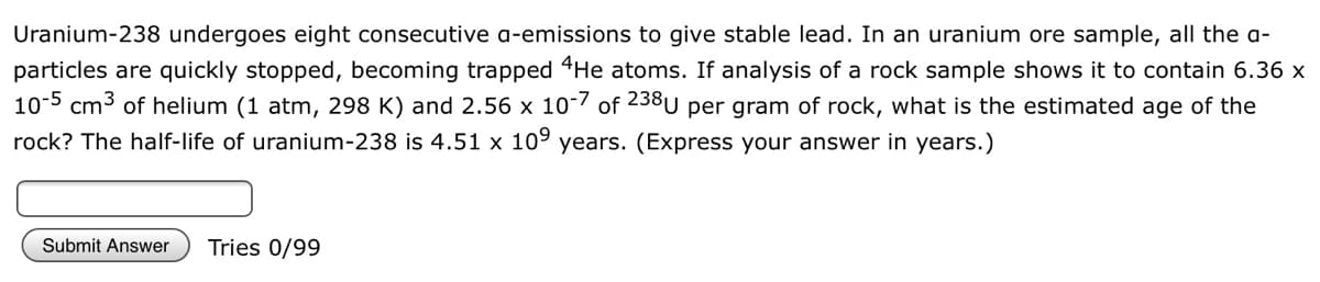 Uranium-238 undergoes eight consecutive a-emissions to give stable lead. In an uranium ore sample, all the a-
particles are quickly stopped, becoming trapped "He atoms. If analysis of a rock sample shows it to contain 6.36 x
10-5 cm3 of helium (1 atm, 298 K) and 2.56 x 10- of 238U per gram of rock, what is the estimated age of the
rock? The half-life of uranium-238 is 4.51 x 109 years. (Express your answer in years.)
Submit Answer
Tries 0/99
