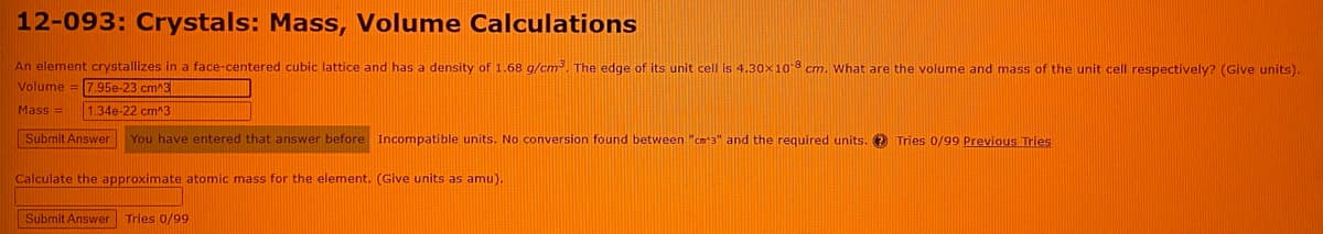 12-093: Crystals: Mass, Volume Calculations
An element crystallizes in a face-centered cubic lattice and has a density of 1.68 g/cm². The edge of its unit cell is 4.30x10 8 cm. What are the volume and mass of the unit cell respectively? (Give units).
Volume = 7.95e-23 cm^3
Mass =
1.34e-22 cm^3
Submit Answer
You have entered that answer before Incompatible units. No conversion found between "cm3" and the required units. 2 Tries 0/99 Previous Tries
Calculate the approximate atomic mass for the element. (Give units as amu).
Submit Answer Tries 0/99
