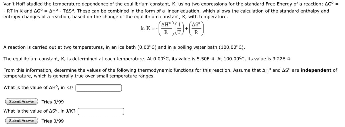 Van't Hoff studied the temperature dependence of the equilibrium constant, K, using two expressions for the standard Free Energy of a reaction; AG° =
- RT In K and AG° = AH° - TAS°. These can be combined in the form of a linear equation, which allows the calculation of the standard enthalpy and
entropy changes of a reaction, based on the change of the equilibrium constant, K, with temperature.
AH°
AS
In K = -
(FDG)
A reaction is carried out at two temperatures, in an ice bath (0.00°C) and in a boiling water bath (100.00°C).
The equilibrium constant, K, is determined at each temperature. At 0.00°C, its value is 5.50E-4. At 100.00°C, its value is 3.22E-4.
From this information, determine the values of the following thermodynamic functions for this reaction. Assume that AH° and AS° are independent of
temperature, which is generally true over small temperature ranges.
What is the value of AH°, in kJ?
Submit Answer Tries 0/99
What is the value of AS°, in J/K?
Submit Answer Tries 0/99