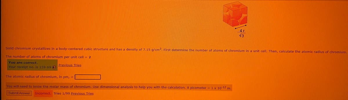 4r
V3
Solid chromium crystallizes in a body-centered cubic structure and has a density of 7.15 g/cm. First determine the number of atoms of chromium in a unit cell. Then, calculate the atomic radius of chromium.
The number of atoms of chromium per unit cell = 2
You are correct.
Previous Tries
Your receipt no. is 159-69 ?
The atomic radius of chromium, in pm, =
You will need to know the molar mass of chromium. Use dimensional analysis to help you with the calculation. A picometer = 1 x 10 12 m.
Submit Answer Incorrect. Tries 1/99 Previous Tries
