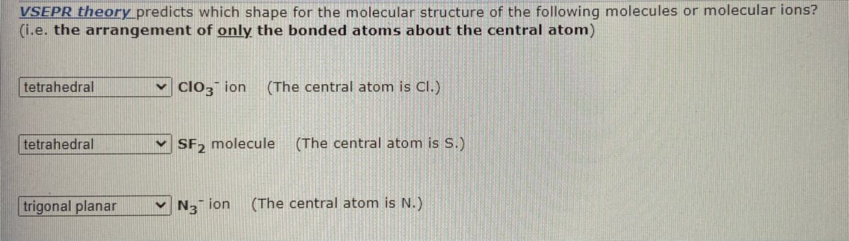 VSEPR theory predicts which shape for the molecular structure of the following molecules or molecular ions?
(i.e. the arrangement of only the bonded atoms about the central atom)
tetrahedral
clo3 ion
(The central atom is Cl.)
tetrahedral
v SF, molecule
(The central atom is S.)
trigonal planar
N3 ion
(The central atom is N.)
