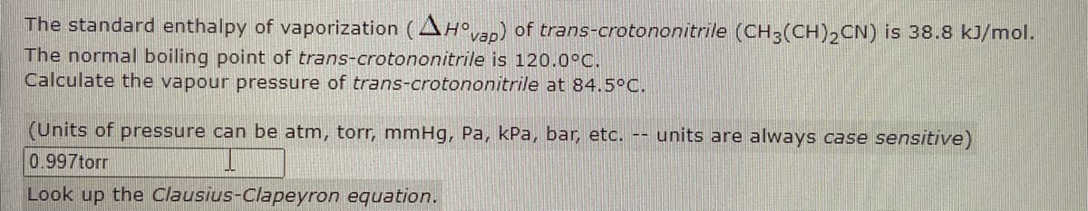 The standard enthalpy of vaporization (AHan) of trans-crotononitrile (CH3(CH),CN) is 38.8 kJ/mol.
The normal boiling point of trans-crotononitrile is 120.0°C.
Calculate the vapour pressure of trans-crotononitrile at 84.5°C.
(Units of pressure can be atm, torr, mmHg, Pa, kPa, bar, etc. -- units are always case sensitive)
0.997torr
Look up the Clausius-Clapeyron equation.
