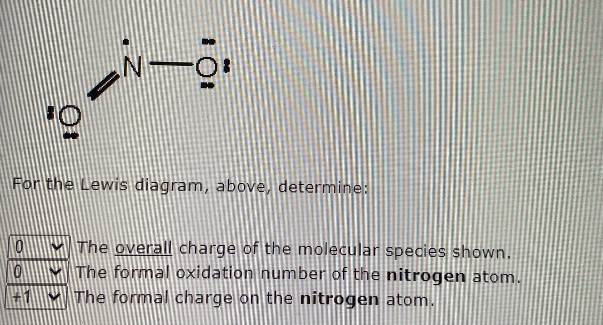 For the Lewis diagram, above, determine:
v The overall charge of the molecular species shown.
v The formal oxidation number of the nitrogen atom.
v The formal charge on the nitrogen atom.
0.
+1
