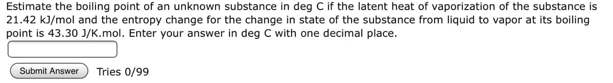Estimate the boiling point of an unknown substance in deg C if the latent heat of vaporization of the substance is
21.42 kJ/mol and the entropy change for the change in state of the substance from liquid to vapor at its boiling
point is 43.30 J/K.mol. Enter your answer in deg C with one decimal place.
Submit Answer Tries 0/99