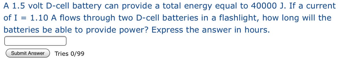 A 1.5 volt D-cell battery can provide a total energy equal to 40000 J. If a current
of I = 1.10 A flows through two D-cell batteries in a flashlight, how long will the
batteries be able to provide power? Express the answer in hours.
Submit Answer
Tries 0/99
