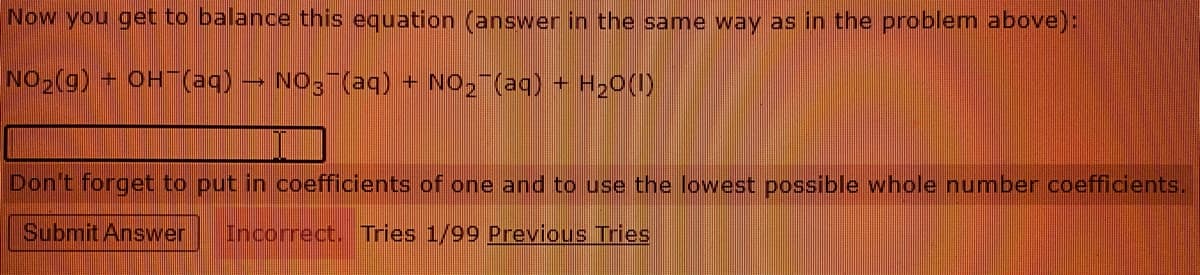 Now you get to balance this equation (answer in the same way as in the problem above):
NO2(g) OH (aq)
NO3 (aq) + NO2¯(aq) + H20(1)
Don't forget to put in coefficients of one and to use the lowest possible whole number coefficients.
Submit Answer
Incorrect. Tries 1/99 Previous Tries
