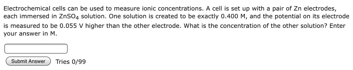 Electrochemical cells can be used to measure ionic concentrations. A cell is set up with a pair of Zn electrodes,
each immersed in ZNSO4 solution. One solution is created to be exactly 0.400 M, and the potential on its electrode
is measured to be 0.055 V higher than the other electrode. What is the concentration of the other solution? Enter
your answer in M.
Submit Answer
Tries 0/99
