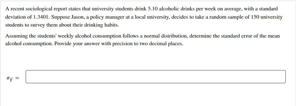 A recent sociological report states that university students drink 5.10 alcoholic drinks per week on average, with a standard
deviation of 1.3401. Suppose Jason, a policy manager at a local university, decides to take a random sample of 150 university
students to survey them about their drinking habits.
Assuming the students' weekly alcohol consumption follows a normal distribution, determine the standard error of the mean
alcohol consumption. Provide your answer with precision to two decimal places.
Oy =
