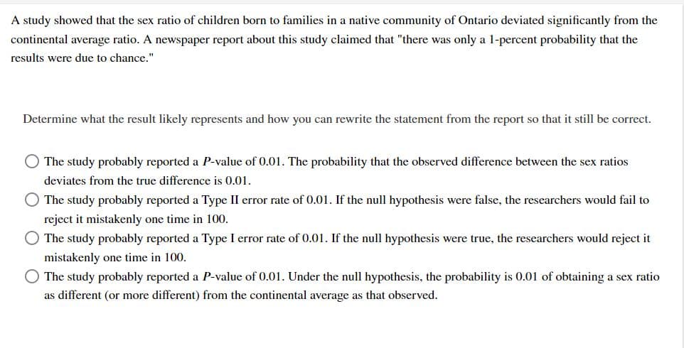 A study showed that the sex ratio of children born to families in a native community of Ontario deviated significantly from the
continental average ratio. A newspaper report about this study claimed that "there was only a 1-percent probability that the
results were due to chance."
Determine what the result likely represents and how you can rewrite the statement from the report so that it still be correct.
O The study probably reported a P-value of 0.01. The probability that the observed difference between the sex ratios
deviates from the true difference is 0.01.
The study probably reported a Type II error rate of 0.01. If the null hypothesis were false, the researchers would fail to
reject it mistakenly one time in 100.
The study probably reported a Type I error rate of 0.01. If the null hypothesis were true, the researchers would reject it
mistakenly one time in 100.
O The study probably reported a P-value of 0.01. Under the null hypothesis, the probability is 0.01 of obtaining a sex ratio
as different (or more different) from the continental average as that observed.
