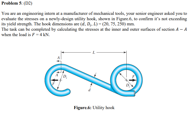 Problem 5: (D2)
You are an engineering intern at a manufacturer of mechanical tools, your senior engineer asked you to
evaluate the stresses on a newly-design utility hook, shown in Figure.6, to confirm it's not exceeding
its yield strength. The hook dimensions are (d, Di, L) = (20, 75, 250) mm.
The task can be completed by calculating the stresses at the inner and outer surfaces of section A – A
when the load is F = 4 kN.
A D;
D
Figure.6: Utility hook
