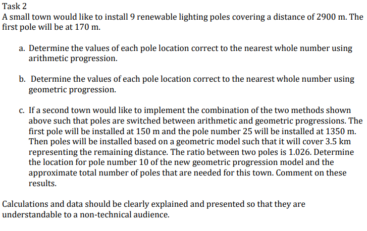 Task 2
A small town would like to install 9 renewable lighting poles covering a distance of 2900 m. The
first pole will be at 170 m.
a. Determine the values of each pole location correct to the nearest whole number using
arithmetic progression.
b. Determine the values of each pole location correct to the nearest whole number using
geometric progression.
c. If a second town would like to implement the combination of the two methods shown
above such that poles are switched between arithmetic and geometric progressions. The
first pole will be installed at 150 m and the pole number 25 will be installed at 1350 m.
Then poles will be installed based on a geometric model such that it will cover 3.5 km
representing the remaining distance. The ratio between two poles is 1.026. Determine
the location for pole number 10 of the new geometric progression model and the
approximate total number of poles that are needed for this town. Comment on these
results.
Calculations and data should be clearly explained and presented so that they are
understandable to a non-technical audience.
