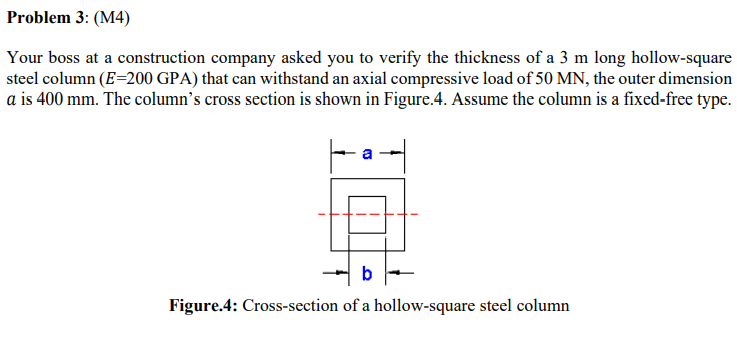 Problem 3: (M4)
Your boss at a construction company asked you to verify the thickness of a 3 m long hollow-square
steel column (E=200 GPA) that can withstand an axial compressive load of 50 MN, the outer dimension
a is 400 mm. The column's cross section is shown in Figure.4. Assume the column is a fixed-free type.
b
Figure.4: Cross-section of a hollow-square steel column
