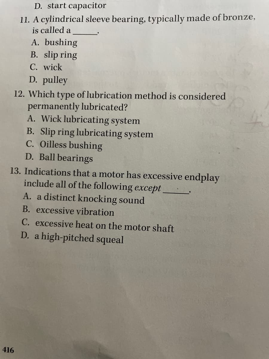 D. start capacitor
11. A cylindrical sleeve bearing, typically made of bronze,
is called a
A. bushing
B. slip ring
C. wick
D. pulley
12. Which type of lubrication method is considered
permanently lubricated?
A. Wick lubricating system
B. Slip ring lubricating system
C. Oilless bushing
D. Ball bearings
13. Indications that a motor has excessive endplay
include all of the following except
A. a distinct knocking sound
B. excessive vibration
C. excessive heat on the motor shaft
D. a high-pitched squeal
416
