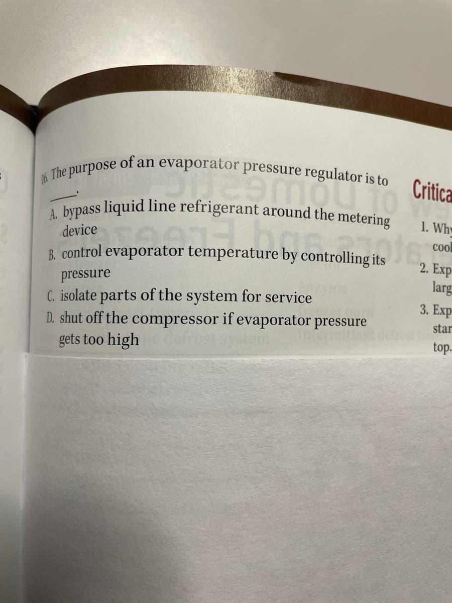 A. bypass liquid line refrigerant around the metering
of an
evaporator
pressure regulator is to
16. The purpose
Critica
1. Whw
device
col
B. control evaporator temperature by controlling its
2. Exp
pressure
larg
C. isolate parts of the system for service
D. shut off the compressor if evaporator pressure
gets too high
3. Exp
star
itte
defros
top.
