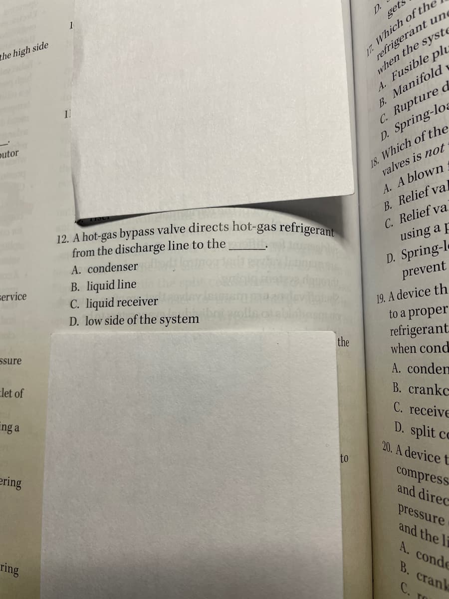 12. A hot-gas bypass valve directs hot-gas refrigerant
1
D.
gets
17. Which ofthe
refrigerant ung
the high side
A. Fusible pl.
B. Manifold
C. Rupture d
D. Spring-loa
when the syste
11
outor
18. Which of the
valves is not
A. A blown.
B. Relief val
C. Relief va
using a p
out
from the discharge line to the
A. condenser
B. liquid line
C. liquid receiver
D. low side of the system
D. Spring-le
prevent
service
19. A device th
to a proper
refrigerant.
when cond
ssure
the
Elet of
A. conden
Ing a
В. crankc
C. receive
D. split cc
20. A device t
ering
to
compress
and direc
pressure
ring
and the l
A. conde
B. crank
C. TO
