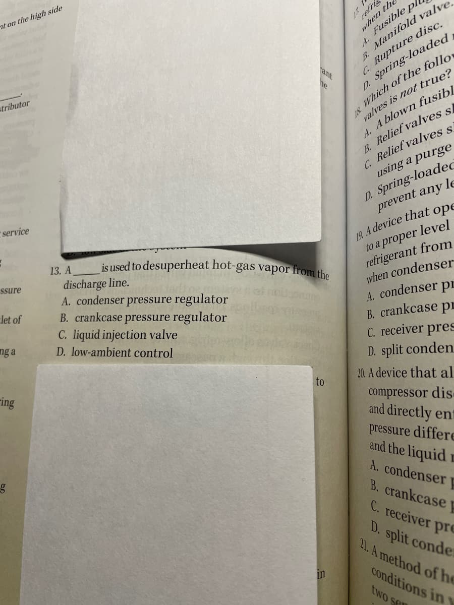 nt on the high side
B Manifold valve
C. Rupture disc.
refri
when the
Fusible
A.
ant
he
stributor
valves is not true?
4. A blown fusibl
B. Relief valves si
C. Relief valves s
using a purge
D. Spring-loaded
18 Which of the follo,
D. Spring-loadeC
prevent any le
service
10 A device that ope
to a proper level
refrigerant from
when condenser
13. A
is used to desuperheat hot-gas vapor from the
ssure
discharge line.
A. condenser pressure regulator
B. crankcase pressure regulator
C. liquid injection valve
D. low-ambient control
let of
A. condenser pE
B. crankcase pr
C. receiver pres
D. split conden
ng a
ring
to
20. A device that al
compressor dis
and directly ent
pressure differe
and the liquid r
A. condenser p
B. crankcase
C. receiver pre
D. split conder
21. A method of he
in
conditions in
two se
