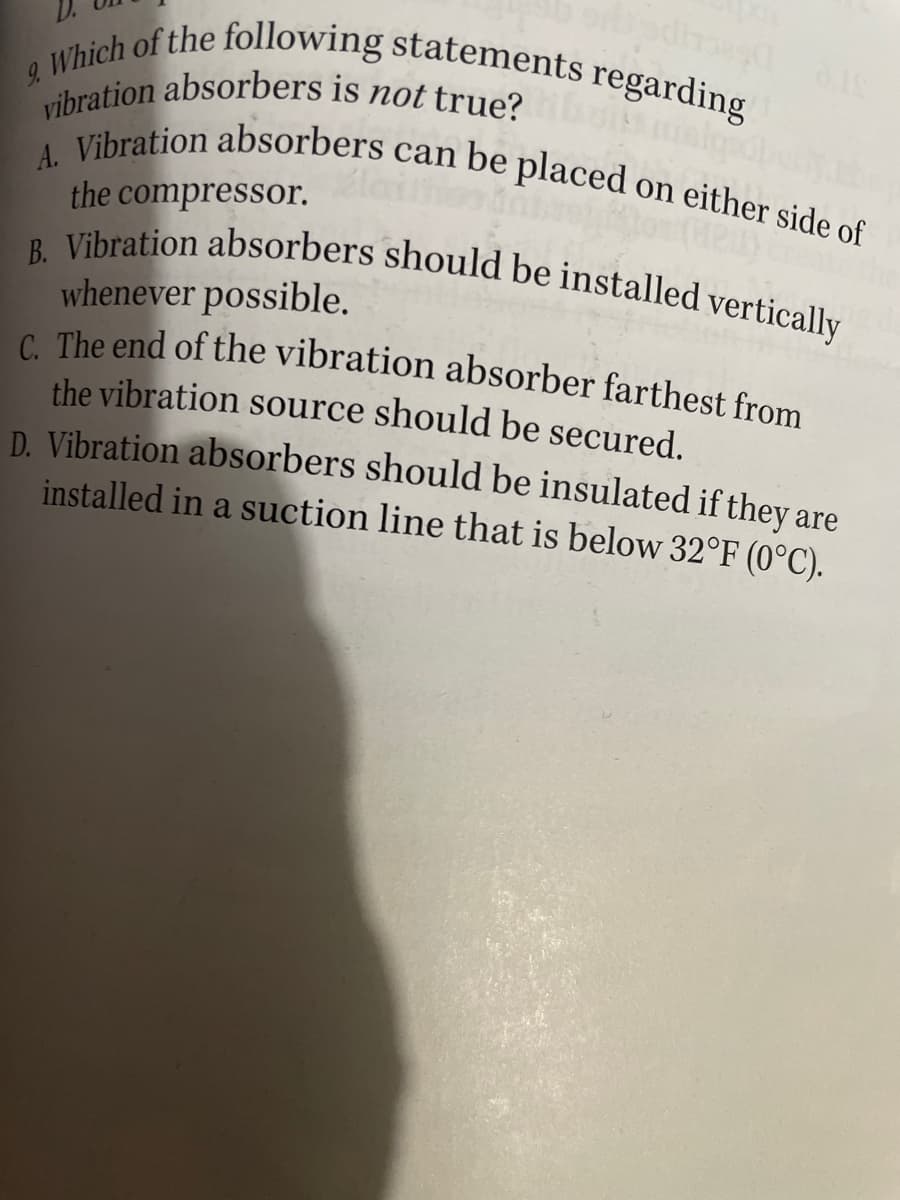 vibration absorbers is not true?
C. The end of the vibration absorber farthest from
B. Vibration absorbers should be installed vertically
&Which of the following statements regarding
V Vihration absorbers can be placed on either side s.
the compressor.
whenever possible.
the vibration source should be secured.
D. Vibration absorbers should be insulated if they are
installed in a suction line that is below 32°F (0°C).
